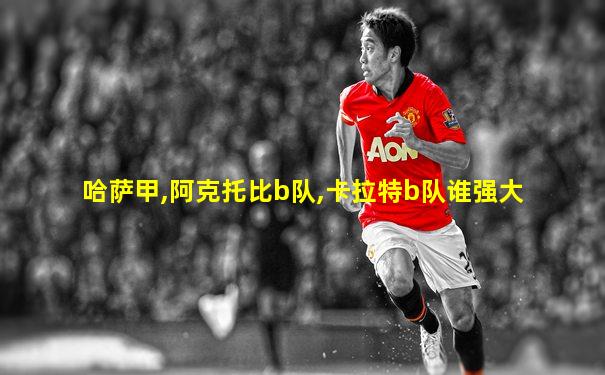 哈萨甲,阿克托比b队,卡拉特b队谁强大