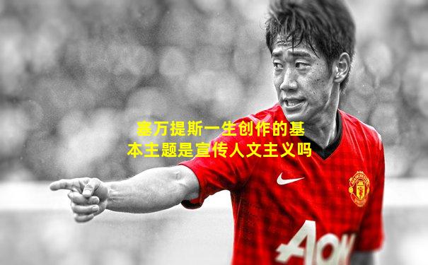 塞万提斯一生创作的基本主题是宣传人文主义吗