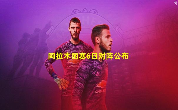 阿拉木图赛6日对阵公布